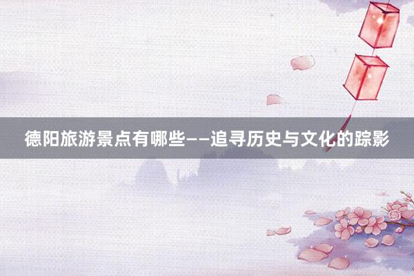 德阳旅游景点有哪些——追寻历史与文化的踪影