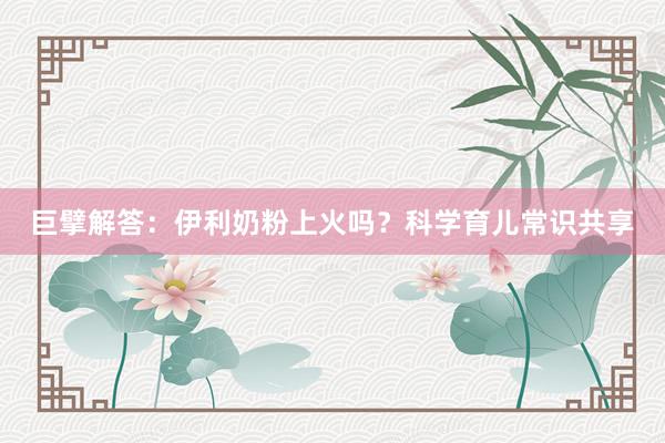 巨擘解答：伊利奶粉上火吗？科学育儿常识共享